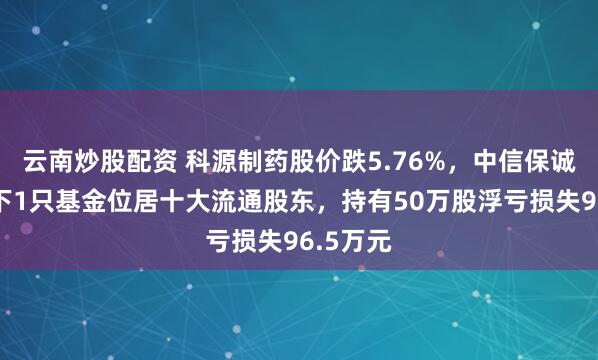 云南炒股配资 科源制药股价跌5.76%，中信保诚基金旗下1只基金位居十大流通股东，持有50万股浮亏损失96.5万元