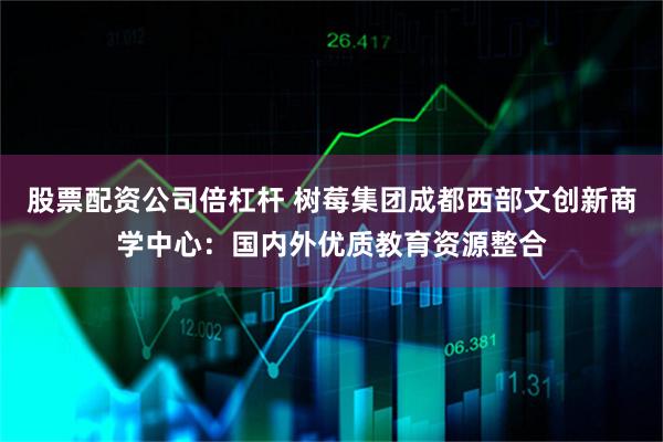 股票配资公司倍杠杆 树莓集团成都西部文创新商学中心：国内外优质教育资源整合