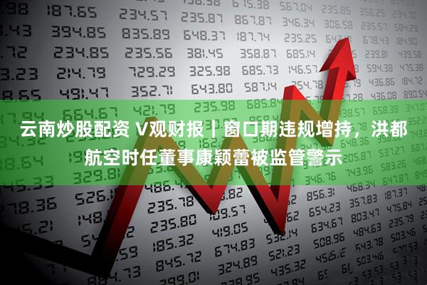 云南炒股配资 V观财报｜窗口期违规增持，洪都航空时任董事康颖蕾被监管警示