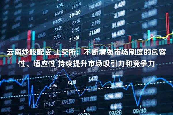 云南炒股配资 上交所：不断增强市场制度的包容性、适应性 持续提升市场吸引力和竞争力