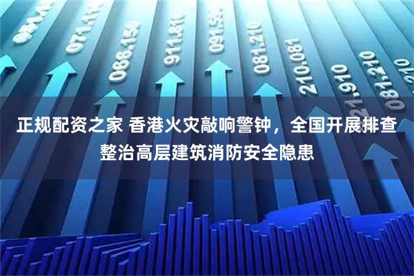 正规配资之家 香港火灾敲响警钟，全国开展排查整治高层建筑消防安全隐患