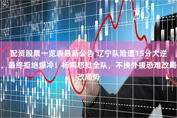 配资股票一览表最新公告 辽宁队险遭15分大逆转，最终拒绝爆冷！杨鸣怒批全队，不换外援恐难改局势