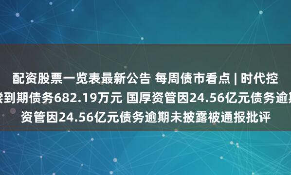 配资股票一览表最新公告 每周债市看点 | 时代控股集团新增未能清偿到期债务682.19万元 国厚资管因24.56亿元债务逾期未披露被通报批评