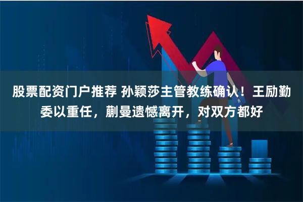 股票配资门户推荐 孙颖莎主管教练确认！王励勤委以重任，蒯曼遗憾离开，对双方都好