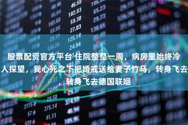 股票配资官方平台 住院整整一周，病房里始终冷冷清清无人探望，我心死之下把婚戒送给妻子竹马，转身飞去德国联姻