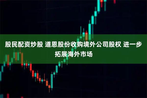 股民配资炒股 道恩股份收购境外公司股权 进一步拓展海外市场