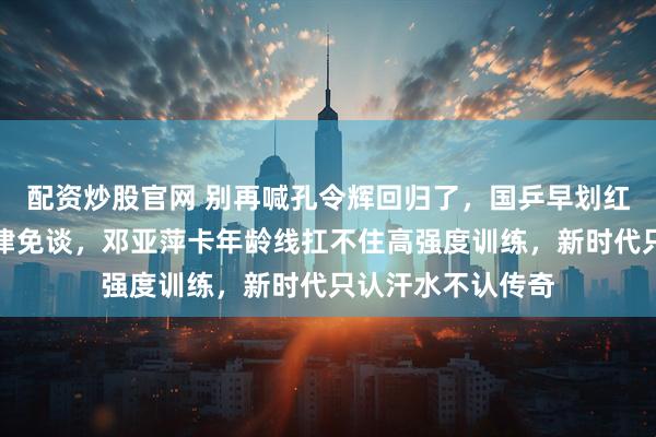 配资炒股官网 别再喊孔令辉回归了，国乒早划红线，履历断档一律免谈，邓亚萍卡年龄线扛不住高强度训练，新时代只认汗水不认传奇