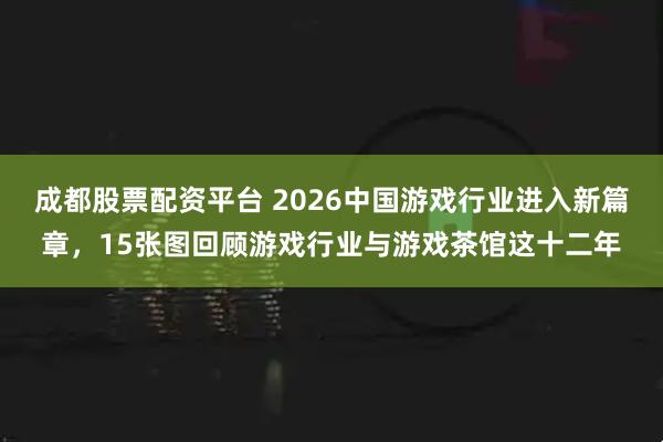 成都股票配资平台 2026中国游戏行业进入新篇章，15张图回顾游戏行业与游戏茶馆这十二年