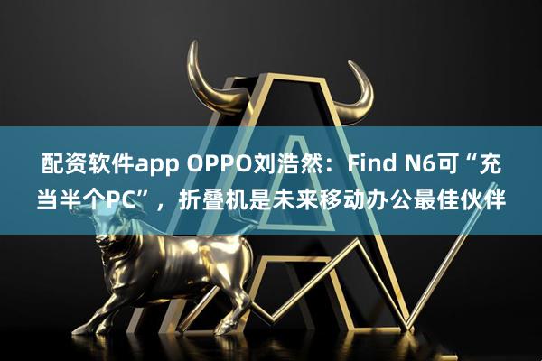 配资软件app OPPO刘浩然：Find N6可“充当半个PC”，折叠机是未来移动办公最佳伙伴