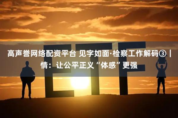 高声誉网络配资平台 见字如面·检察工作解码③｜情：让公平正义“体感”更强
