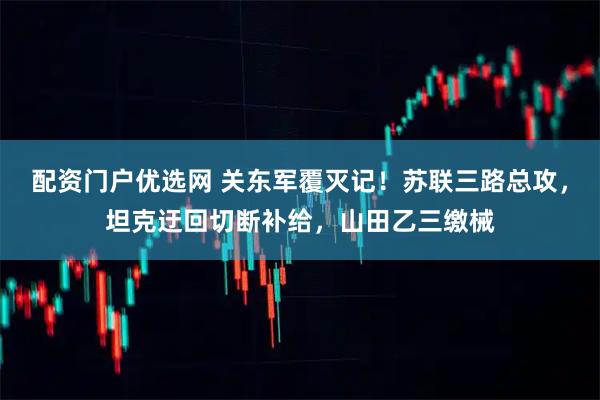 配资门户优选网 关东军覆灭记！苏联三路总攻，坦克迂回切断补给，山田乙三缴械