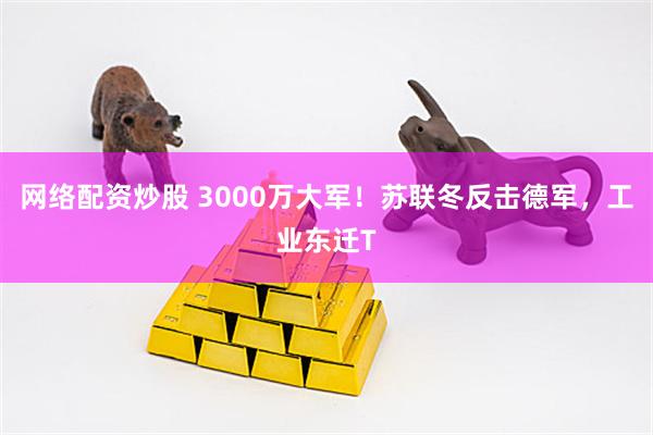 网络配资炒股 3000万大军！苏联冬反击德军，工业东迁T
