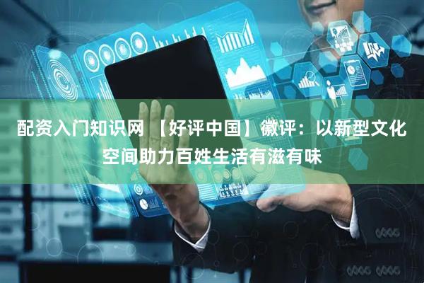 配资入门知识网 【好评中国】徽评：以新型文化空间助力百姓生活有滋有味