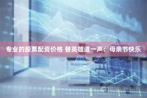 专业的股票配资价格 替英雄道一声：母亲节快乐