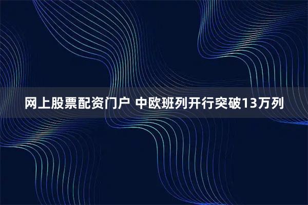网上股票配资门户 中欧班列开行突破13万列