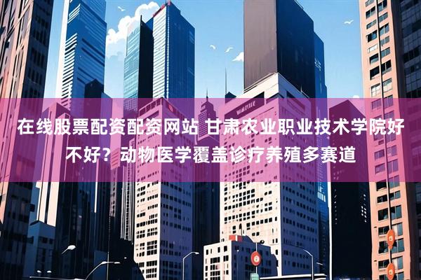 在线股票配资配资网站 甘肃农业职业技术学院好不好？动物医学覆盖诊疗养殖多赛道