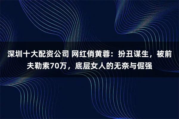 深圳十大配资公司 网红俏黄蓉：扮丑谋生，被前夫勒索70万，底层女人的无奈与倔强