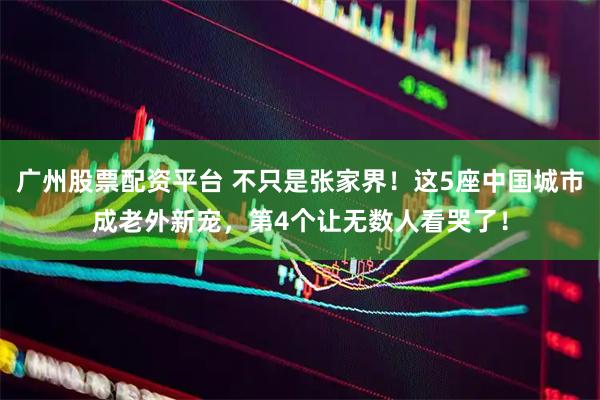 广州股票配资平台 不只是张家界！这5座中国城市成老外新宠，第4个让无数人看哭了！